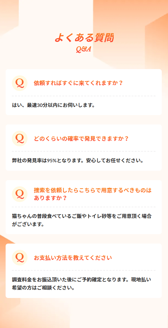 よくある質問 Q&A Q 依頼すればすぐに来てくれますか？ A はい、最短30分以内にお伺いします。 Q どのくらいの確率で発見できますか？ A 弊社の発見率は95%となります。 安心してお任せください。 Q 捜索を依頼したらこちらで用意するべきものはありますか？ A 猫ちゃんの普段食べているご飯やトイレ砂等をご用意頂く場合が御座います。 Q お支払い方法を教えてください A 調査料金をお振込頂いた後にご予約確定となります。 現地払い希望の方にはご相談ください。